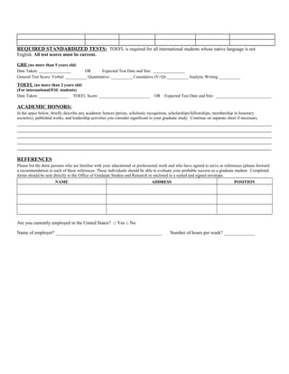 REQUIRED STANDARDIZED TESTS: TOEFL is required for all international students whose native language is not 
English. All test scores must be current. 
GRE (no more than 5 years old) 
Date Taken: _______________ OR Expected Test Date and Site: _______________ 
General Test Score: Verbal: __________ Quantitative: __________ Cumulative (V+Q) __________ Analytic Writing __________ 
TOEFL (no more than 2 years old) 
(For international/ESL students) 
Date Taken: ______________ TOEFL Score: ________________________ OR Expected Test Date and Site: __________________________ 
ACADEMIC HONORS: 
In the space below, briefly describe any academic honors (prizes, scholastic recognition, scholarships/fellowships, membership in honorary 
societies), published works, and leadership activities you consider significant to your graduate study. Continue on separate sheet if necessary. 
__________________________________________________________________________________________________ 
__________________________________________________________________________________________________ 
__________________________________________________________________________________________________ 
__________________________________________________________________________________________________ 
__________________________________________________________________________________________________ 
REFERENCES 
Please list the three persons who are familiar with your educational or professional work and who have agreed to serve as references (please forward 
a recommendation to each of these references. These individuals should be able to evaluate your probable success as a graduate student. Completed 
forms should be sent directly to the Office of Graduate Studies and Research or enclosed in a sealed and signed envelope. 
NAME ADDRESS POSITION 
Are you currently employed in the United States? □ Yes □ No 
Name of employer? _____________________________________________ Number of hours per week? _____________ 
 