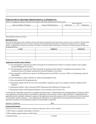 _________________________________________________________________________________________ 
_________________________________________________________________________________________ 
__ 
_________________________________________________________________________________________ 
_ 
EMPLOYMENT HISTORY/PROFESSIONAL EXPERIENCE 
Please list in reverse chronological order full-time, part-time, and summer employment for the last 5 years. 
Name and Address of Employer Nature of Work/Experience 
Dates Employed 
Month/Year to Month/Year 
Attach additional sheets if necessary. 
REFERENCES 
Please list the three persons who are familiar with your educational or professional work and who have agreed to serve as references and then please 
forward a recommendation form to each of these references. These individuals should be able to evaluate your probable success as a graduate 
student. Completed forms should be sent directly to the Office of Graduate Studies and Research or enclosed in a sealed and signed envelope with 
this application form. 
NAME ADDRESS POSITION 
Application checklist, please indicate: 
□ I am enclosing/have requested one official transcript for all institutions from which I’ve earned or expect to earn a degree 
(except SD Regental Universities). 
□ I am enclosing/have requested one official transcript for institutions from which I’ve completed coursework that I want 
considered as part of my degree requirements (except SD Regental Universities). 
□ I have requested an official score report for the GRE general test and TOEFL to be sent to DSU or I am planning to take the 
GRE/TOEFL. 
□ I am enclosing/have asked 3 references to submit recommendation forms. 
□ I have enclosed the $35.00 application fee. 
□ International student with H1-B visa; I have enclosed/have requested a copy of visa, passport, and letter of approval from 
employer. 
□ International students: I have enclosed the DSU Declaration and Certification of Finances form. 
□ International student with Permanent Residency: I have enclosed a copy of form I-555. 
I certify that the information on this form is complete, true and accurate. I understand that any misrepresentation or omission of facts 
in my application will justify denial or cancellation of admission to the university, before or after enrollment. I understand that the 
application and all credentials submitted in support of the application become the property of the University and will not be returned 
or forwarded to another institution. I also understand the information in the application will be shared with all members of the 
admission committee and assistantship committee (if assistantship is requested). 
Signature of Applicant Date 
Program Information 
Please tell us how you learned about the academic program for which you have applied. 
□ DSU listing in a graduate school guide or directory: _______________________________________________________________ 
□ DSU graduate program listing in a Web Guide: ___________________________________________________________________ 
□ Internet Search __________________ □ Friend 
 