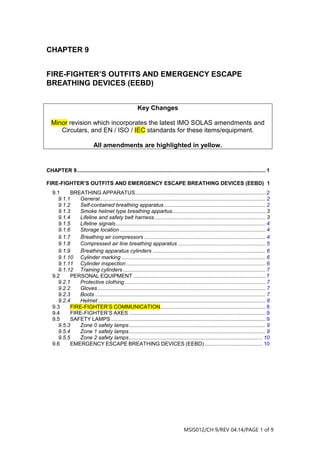 MSIS012/CH 9/REV 04.14/PAGE 1 of 9
CHAPTER 9
FIRE-FIGHTER’S OUTFITS AND EMERGENCY ESCAPE
BREATHING DEVICES (EEBD)
CHAPTER 9............................................................................................................................... 1
FIRE-FIGHTER’S OUTFITS AND EMERGENCY ESCAPE BREATHING DEVICES (EEBD) 1
9.1 BREATHING APPARATUS........................................................................................ 2
9.1.1 General................................................................................................................ 2
9.1.2 Self-contained breathing apparatus .................................................................... 2
9.1.3 Smoke helmet type breathing appartus............................................................... 3
9.1.4 Lifeline and safety belt harness........................................................................... 3
9.1.5 Lifeline signals..................................................................................................... 4
9.1.6 Storage location .................................................................................................. 4
9.1.7 Breathing air compressors.................................................................................. 4
9.1.8 Compressed air line breathing apparatus ........................................................... 5
9.1.9 Breathing apparatus cylinders ............................................................................ 6
9.1.10 Cylinder marking ................................................................................................. 6
9.1.11 Cylinder inspection.............................................................................................. 6
9.1.12 Training cylinders ................................................................................................ 7
9.2 PERSONAL EQUIPMENT ......................................................................................... 7
9.2.1 Protective clothing............................................................................................... 7
9.2.2 Gloves ................................................................................................................. 7
9.2.3 Boots ................................................................................................................... 7
9.2.4 Helmet................................................................................................................. 8
9.3 FIRE-FIGHTER’S COMMUNICATION....................................................................... 8
9.4 FIRE-FIGHTER’S AXES ............................................................................................ 9
9.5 SAFETY LAMPS ........................................................................................................ 9
9.5.3 Zone 0 safety lamps............................................................................................ 9
9.5.4 Zone 1 safety lamps............................................................................................ 9
9.5.5 Zone 2 safety lamps.......................................................................................... 10
9.6 EMERGENCY ESCAPE BREATHING DEVICES (EEBD) ....................................... 10
Key Changes
Minor revision which incorporates the latest IMO SOLAS amendments and
Circulars, and EN / ISO / IEC standards for these items/equipment.
All amendments are highlighted in yellow.
 