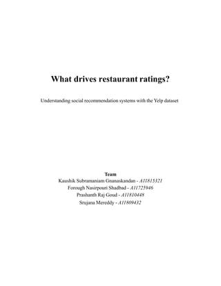 What drives restaurant ratings?
Understanding social recommendation systems with the Yelp dataset
Team
Kaushik Subramaniam Gnanaskandan - A11815321
Forough Nasirpouri Shadbad - A11725946
Prashanth Raj Goud - A11810448
Srujana Mereddy - A11809432
 