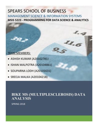 BIKE MS (MULTIPLESCLEROSIS) DATA
ANALYSIS
SPRING 2018
SPEARS SCHOOL OF BUSINESS
MANAGEMENT SCIENCE & INFORMATION SYSTEMS
MSIS 5223 - PROGRAMMING FOR DATA SCIENCE & ANALYTICS
TEAM MEMBERS:
 ASHISH KUMAR (A20102781)
 ISHAN MALPOTRA (A20104861)
 SOUPARNA LODH (A20101631)
 SREEJA MALKA (A20104218)
 