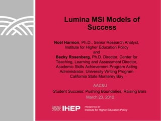 Lumina MSI Models of
          Success
Noël Harmon, Ph.D., Senior Research Analyst,
     Institute for Higher Education Policy
                       and
 Becky Rosenberg, Ph.D. Director, Center for
 Teaching, Learning and Assessment Director,
 Academic Skills Achievement Program Acting
   Administrator, University Writing Program
        California State Monterey Bay

                    AAC&U
Student Success: Pushing Boundaries, Raising Bars
                 March 23, 2012

                PRESENTED BY
                Institute for Higher Education Policy
 