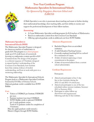 Two-Year Certificate Program
                                  Mathematics Specialists In International Schools
                                   Co-Sponsored by Singapore American School and
                                                     EARCOS
                                	
  
                                A Math Specialist is one who is passionate about teaching and wants to further develop
                                their mathematical knowledge, their teaching skills, and their ability to mentor and
                                support the professional development of their fellow teachers.
                                	
  
                                Announcing:
                                  •   A 2 year Mathematics Specialist certificate program for K-8 teachers of Mathematics
                                  •   Based on mathematics content from the Common Core Standards
                                  •   Offering optional graduate credit at additional cost from SUNY Buffalo

       Mathematics Specialists in                                     Admission Requirements:
       International Schools (MSIS)
       The Mathematics Specialist Program is designed                 •   Bachelor’s Degree from an accredited
       for classroom teachers of mathematics in                           institution
       grades K-8. The program is a cohort program                    •   A valid Education Teaching License.
       made up of 15 credit hours of coursework                       •   Currently employed teaching K-8 in a school
       focusing on mathematics content specific to K-8                    for a minimum of 3 years.
       Common Core. The design of the program                         •   A letter of interest expressing a 2 year
       is a coherent sequence of 5 Institutes designed                    commitment to the project.
       to expand teachers’ understanding of the                       •   A letter of recommendation from a current
       Common Core Standards, how students                                school administrator.
       learn that content, evidence of student
       understanding, and how to work with peers in a                 Certificate Requirements:
       mentoring relationship.
                                                                          Participants:
       The Mathematics Specialist In International Schools              Attend and participate in four 3-day
                                                                      •
       Program leads to a Mathematics Specialist Certificate.           face to face institutes during the
       Endorsed by US Office of Overseas Schools.                       2012-13 and 2013-14 school year.
       Optional graduate credit is available from SUNY
                                                                      • Attend and participate in one of the two
       Buffalo                                                          scheduled online summer institutes, Summer
                                                                        2013 or Summer 2014.
       Cost:                                                          • Participate in online follow-up
         • Tuition is USD$625 per Institute; USD$1250                   discussions and requirements
             per year.                                                  following each face to face institute.
         • Summer institute (one time) USD$625.
         • SUNY Buffalo credit is optional, USD$500
             per 3 credit graduate course.
             Total of 15 graduate credits for completion of
             5 Institutes.
          May also apply graduate credit toward a
          Master’s Degree through SUNY Buffalo.
	
                                                              1
 