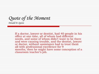 Quote of the MomentDonald D. Quinn If a doctor, lawyer or dentist, had 40 people in his office at one time, all of whom had different needs, and some of whom didn’t want to be there and were causing trouble, and the dentist, lawyer or doctor, without assistance had to treat them all with professional excellence for 9 months, then he might have some conception of a classroom teacher’s job. 