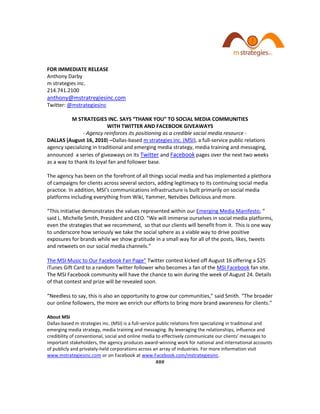 FOR IMMEDIATE RELEASE
Anthony Darby
m strategies inc.
214.741.2100
anthony@mstratregiesinc.com
Twitter: @mstrategiesinc

           M STRATEGIES INC. SAYS “THANK YOU” TO SOCIAL MEDIA COMMUNITIES
                           WITH TWITTER AND FACEBOOK GIVEAWAYS
               - Agency reinforces its positioning as a credible social media resource -
DALLAS (August 16, 2010) –Dallas-based m strategies inc. (MSI), a full-service public relations
agency specializing in traditional and emerging media strategy, media training and messaging,
announced a series of giveaways on its Twitter and Facebook pages over the next two weeks
as a way to thank its loyal fan and follower base.

The agency has been on the forefront of all things social media and has implemented a plethora
of campaigns for clients across several sectors, adding legitimacy to its continuing social media
practice. In addition, MSI’s communications infrastructure is built primarily on social media
platforms including everything from Wiki, Yammer, Netvibes Delicious and more.

“This initiative demonstrates the values represented within our Emerging Media Manifesto, “
said L. Michelle Smith, President and CEO. “We will immerse ourselves in social media platforms,
even the strategies that we recommend, so that our clients will benefit from it. This is one way
to underscore how seriously we take the social sphere as a viable way to drive positive
exposures for brands while we show gratitude in a small way for all of the posts, likes, tweets
and retweets on our social media channels.”

The MSI Music to Our Facebook Fan Page” Twitter contest kicked off August 16 offering a $25
iTunes Gift Card to a random Twitter follower who becomes a fan of the MSI Facebook fan site.
The MSI Facebook community will have the chance to win during the week of August 24. Details
of that contest and prize will be revealed soon.

“Needless to say, this is also an opportunity to grow our communities,” said Smith. “The broader
our online followers, the more we enrich our efforts to bring more brand awareness for clients.”

About MSI
Dallas-based m strategies inc. (MSI) is a full-service public relations firm specializing in traditional and
emerging media strategy, media training and messaging. By leveraging the relationships, influence and
credibility of conventional, social and online media to effectively communicate our clients' messages to
important stakeholders, the agency produces award-winning work for national and international accounts
of publicly and privately-held corporations across an array of industries. For more information visit
www.mstrategiesinc.com or on Facebook at www.Facebook.com/mstrategiesinc.
                                                    ###
 