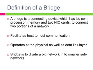 Definition of a Bridge
 A bridge is a connecting device which has it’s own
processor, memory and two NIC cards, to connect
two portions of a network
 Facilitates host to host communication
 Operates at the physical as well as data link layer
 Bridge is to divide a big network in to smaller sub-
networks
 