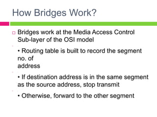 How Bridges Work?
 Bridges work at the Media Access Control
Sub-layer of the OSI model
 .
• Routing table is built to record the segment
no. of
address
 .
• If destination address is in the same segment
as the source address, stop transmit
 .
• Otherwise, forward to the other segment
 