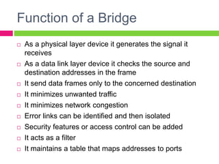 Function of a Bridge
 As a physical layer device it generates the signal it
receives
 As a data link layer device it checks the source and
destination addresses in the frame
 It send data frames only to the concerned destination
 It minimizes unwanted traffic
 It minimizes network congestion
 Error links can be identified and then isolated
 Security features or access control can be added
 It acts as a filter
 It maintains a table that maps addresses to ports
 