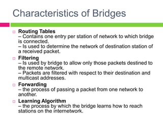 Characteristics of Bridges
 Routing Tables
– Contains one entry per station of network to which bridge
is connected.
– Is used to determine the network of destination station of
a received packet.
 Filtering
– Is used by bridge to allow only those packets destined to
the remote network.
– Packets are filtered with respect to their destination and
multicast addresses.
 Forwarding
– the process of passing a packet from one network to
another.
 Learning Algorithm
– the process by which the bridge learns how to reach
stations on the internetwork.
 