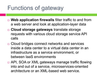 Functions of gateway
 Web application firewalls filter traffic to and from
a web server and look at application-layer data
 Cloud storage gateways translate storage
requests with various cloud storage service API
calls
 Cloud bridges connect networks and services
inside a data center to a virtual data center in an
infrastructure as a service environment, or
between IaaS environments
 API, SOA or XML gateways manage traffic flowing
into and out of a service, microservices-oriented
architecture or an XML-based web service.
 