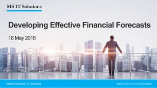 1
Developing Effective Financial Forecasts
ADDING VALUE TO YOUR BUSINESS.Moore Stephens IT Solutions
16 May 2018
 
