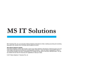 MS IT Solutions Pte. Ltd. is an associate of Moore Stephens International Limited, a leading accounting and consulting
association with member firms in principal cities throughout the world.
About Moore Stephens globally
Since Moore Stephens London was founded a century ago, Moore Stephens International Limited has grown to be one
of the largest international accounting and consulting groups worldwide. Today the network comprises 657 offices in
106 countries throughout the world, incorporating 27,613 people and with fees of more than US$2.660 billion. You can
be confident that we have the resources and capabilities to meet your needs.
© 2017 Moore Stephens IT Solutions Pte. Ltd.
 