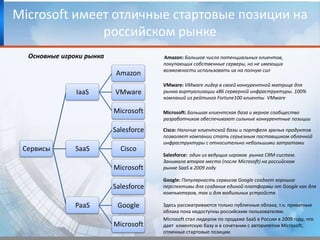 Microsoft имеет отличные стартовые позиции на российском рынкеОсновные игроки рынкаAmazon: Большое число потенциальных клиентов,покупающихсобственные серверы, но не имеющих возможности использовать их на полную силVMware: VMwareлидер в своей конкурентной матрице для рынка виртуализации x86 серверной инфраструктуры. 100% компаний из рейтинга Fortune100 клиенты  VMwareMicrosoft:Большая клиентская база и верноесообщество разработчиков обеспечивают сильные конкурентные позицииCisco: Наличие клиентской базы и портфеля зрелых продуктов позволяет компании стать серьезным поставщиком облачной инфраструктуры с относительно небольшими затратамиSalesforce: один из ведущих игроков  рынка CRM-систем. Занимала второе место (после Microsoft) на российском рынке SaaSв 2009 году Google: Популярность сервисов Google создает хорошие перспективы для создания единой платформы от Google как для компьютеров, так и для мобильных устройствЗдесь рассматриваются только публичные облака, т.к. приватные облака пока недоступны российским пользователям.Microsoft стал лидером по продаже SaaSв России в 2009 году, что дает  клиентскую базу и в сочетании с авторитетом Microsoft, отличные стартовые позиции