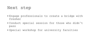 Next step
• Engage professionals to create a bridge with
fresher
• Conduct special session for those who didn’t
pass
• Special workshop for university faculties
 