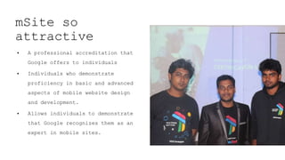 mSite so
attractive
• A professional accreditation that
Google offers to individuals
• Individuals who demonstrate
proficiency in basic and advanced
aspects of mobile website design
and development.
• Allows individuals to demonstrate
that Google recognizes them as an
expert in mobile sites.
 
