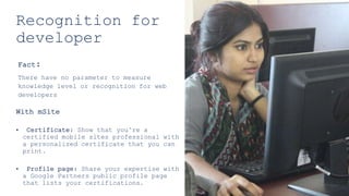 Recognition for
developer
Fact:
There have no parameter to measure
knowledge level or recognition for web
developers
With mSite
• Certificate: Show that you’re a
certified mobile sites professional with
a personalized certificate that you can
print.
• Profile page: Share your expertise with
a Google Partners public profile page
that lists your certifications.
 