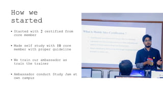 How we
started
• Started with 2 certified from
core member
• Made self study with 10 core
member with proper guideline
• We train our ambassador as
train the trainer
• Ambassador conduct Study Jam at
own campus
 