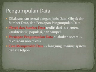 Dilaksanakan sesuai dengan Jenis Data, Obyek dan
Sumber Data, dan Persiapan Pengumpulan Data.
 Obyek dan Sumber Data terdiri dari -> elemen,
karakteristik, populasi, dan sampel.
 Persiapan Pengumpulan Data dilakukan secara ->
teknis dan non teknis.
 Cara Memperoleh Data -> langsung, mailing system,
dan via telpon.
 