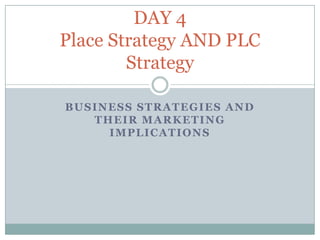 DAY 4
Place Strategy AND PLC
        Strategy

BUSINESS STRATEGIES AND
   THEIR MARKETING
     IMPLICATIONS
 