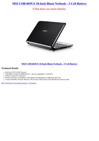 MSI U100-869US 10-Inch Black Netbook - 3 Cell Battery
                                                  Click here see more details.




                                MSI U100-869US 10-Inch Black Netbook - 3 Cell Battery
Technical Details
   l   Intel Atom N270 1.6GHz Processor
   l   1GB DDR2 533 Mhz SO-DIMM built-on. 1 open slot upgradable to 2 GB MAX
   l   160GB 2.5-Inch SATA Hard Drive
   l   Windows XP Home, 3 Cell Battery (3 Hour Battery life) Depending on configuration and Usage
   l   10-Inch 1024x600 LCD Panel, Webcam 1.3M, Exclusive MSI EasyFace (Face Identification software) Inside

MSI U100-869US 10-Inch Black Netbook - 3 Cell Battery
 