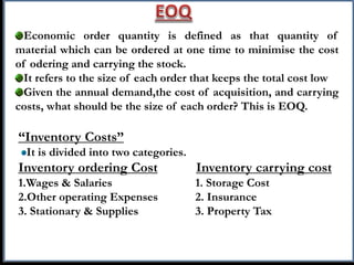 Economic order quantity is defined as that quantity of
material which can be ordered at one time to minimise the cost
of odering and carrying the stock.
It refers to the size of each order that keeps the total cost low
Given the annual demand,the cost of acquisition, and carrying
costs, what should be the size of each order? This is EOQ.
“Inventory Costs”
It is divided into two categories.
Inventory ordering Cost Inventory carrying cost
1.Wages & Salaries 1. Storage Cost
2.Other operating Expenses 2. Insurance
3. Stationary & Supplies 3. Property Tax
 