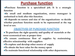 Purchase function is a specialised job. It is a strategic
function
In small and medium organisation, stores managaer is
authorised to look after this function.
It depends on nature and size of the organisations to decide
whether purchase function needs to be represented at the top
level or not.
To purchase the right quantity and quality of materials at the
most economical rate at proper time
To ensure continuous flow of supplies by maintaining
effective relataionship with suppliers
To explore and develop other source of supply
To obtain the best value for the money spent
To maintain functional relationship with other deparments.
 
