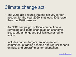 Climate change act
• The 2008 act ensures that the net UK carbon
account for the year 2050 is at least 80% lower
than the 1990 baseline.
• An NGO campaign, political competition, a
reframing of climate change as an economic
issue, and an engaged political owner led to
action.
• Includes carbon targets, an independent
committee, a trading scheme and regular reports
on risks and programmes for adaptation.
Institute for Government
 