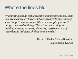 Where the lines blur
“If anything you do influences the way people choose, then
you are a choice architect… Choice architects must choose
something. You have to meddle. For example, you can't
design a neutral building. There is no such thing. A
building must have doors, elevators, restrooms. All of
these details influence choices people make.”
Richard Thaler & Cass Sunstein
Economist & Lawyer
Thaler & Sunstein (2008)
 