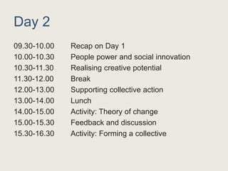Day 2
09.30-10.00 Recap on Day 1
10.00-10.30 People power and social innovation
10.30-11.30 Realising creative potential
11.30-12.00 Break
12.00-13.00 Supporting collective action
13.00-14.00 Lunch
14.00-15.00 Activity: Theory of change
15.00-15.30 Feedback and discussion
15.30-16.30 Activity: Forming a collective
 