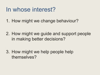 In whose interest?
1. How might we change behaviour?
2. How might we guide and support people
in making better decisions?
3. How might we help people help
themselves?
 