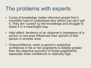 The problems with experts
• Curse of knowledge: better informed people find it
incredibly hard to understand why others just don’t get
it. They are 'cursed' by the knowledge and struggle to
share it in a meaningful way.
• Halo effect: tendency of an observer’s impression of a
person in one area influences their opinion of that
person in another area.
• Overconfidence: when a person's subjective
confidence in his or her judgments is reliably greater
than the objective accuracy of those judgements,
especially when confidence is relatively high.
 