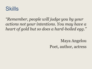 Skills
“Remember, people will judge you by your
actions not your intentions. You may have a
heart of gold but so does a hard-boiled egg.”
Maya Angelou
Poet, author, actress
 