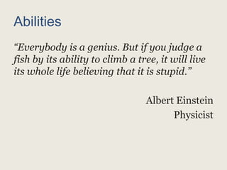 Abilities
“Everybody is a genius. But if you judge a
fish by its ability to climb a tree, it will live
its whole life believing that it is stupid.”
Albert Einstein
Physicist
 