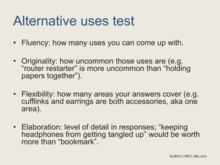 Alternative uses test
• Fluency: how many uses you can come up with.
• Originality: how uncommon those uses are (e.g.
“router restarter” is more uncommon than “holding
papers together”).
• Flexibility: how many areas your answers cover (e.g.
cufflinks and earrings are both accessories, aka one
area).
• Elaboration: level of detail in responses; “keeping
headphones from getting tangled up” would be worth
more than “bookmark”.
Guilford (1967), 99u.com
 