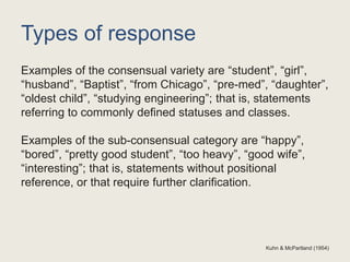 Types of response
Examples of the consensual variety are “student”, “girl”,
“husband”, “Baptist”, “from Chicago”, “pre-med”, “daughter”,
“oldest child”, “studying engineering”; that is, statements
referring to commonly defined statuses and classes.
Examples of the sub-consensual category are “happy”,
“bored”, “pretty good student”, “too heavy”, “good wife”,
“interesting”; that is, statements without positional
reference, or that require further clarification.
Kuhn & McPartland (1954)
 