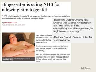 Daily Express
“Taxpayers will be outraged that
someone who allowed himself to get
that fat is taking so little
responsibility and blaming others for
his failure to stop eating.”
- Matthew Sinclair, Director of the Tax
Payer’s Alliance
 
