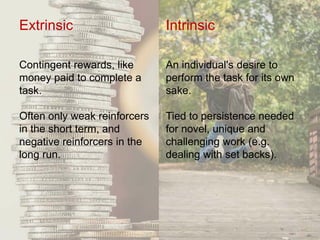 Extrinsic
Contingent rewards, like
money paid to complete a
task.
Often only weak reinforcers
in the short term, and
negative reinforcers in the
long run.
Intrinsic
An individual's desire to
perform the task for its own
sake.
Tied to persistence needed
for novel, unique and
challenging work (e.g.
dealing with set backs).
 