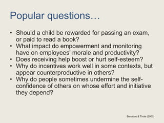 Popular questions…
• Should a child be rewarded for passing an exam,
or paid to read a book?
• What impact do empowerment and monitoring
have on employees' morale and productivity?
• Does receiving help boost or hurt self-esteem?
• Why do incentives work well in some contexts, but
appear counterproductive in others?
• Why do people sometimes undermine the self-
confidence of others on whose effort and initiative
they depend?
Benabou & Tirole (2003)
 
