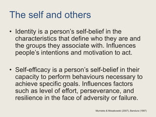 The self and others
• Identity is a person’s self-belief in the
characteristics that define who they are and
the groups they associate with. Influences
people’s intentions and motivation to act.
• Self-efficacy is a person’s self-belief in their
capacity to perform behaviours necessary to
achieve specific goals. Influences factors
such as level of effort, perseverance, and
resilience in the face of adversity or failure.
Murnieks & Mosakowski (2007), Bandura (1997)
 