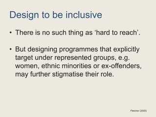 Design to be inclusive
• There is no such thing as ‘hard to reach’.
• But designing programmes that explicitly
target under represented groups, e.g.
women, ethnic minorities or ex-offenders,
may further stigmatise their role.
Fletcher (2005)
 