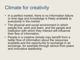 Climate for creativity
• In a perfect market, there is no information failure
or time lags and knowledge is freely available to
everybody in the market.
• The physical and social environment in which
people live, work and learn, and the people and
institution with which they interact will influence
their flow of information.
• People in a creative climate may benefit from a
better flow of information about the resources
available and the opportunity to exchange in an
exchange, for example through advice from peers
and innovative leadership
 