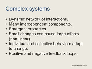 Complex systems
• Dynamic network of interactions.
• Many interdependent components.
• Emergent properties.
• Small changes can cause large effects
(non-linear).
• Individual and collective behaviour adapt
to change.
• Positive and negative feedback loops.
Mingers & White (2010)
 