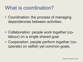 What is coordination?
• Coordination: the process of managing
dependencies between activities.
• Collaboration: people work together (co-
labour) on a single shared goal.
• Cooperation: people perform together (co-
operate) on selfish yet common goals.
Malone & Crowston (1994)
 