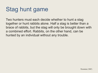 Stag hunt game
Two hunters must each decide whether to hunt a stag
together or hunt rabbits alone. Half a stag is better than a
brace of rabbits, but the stag will only be brought down with
a combined effort. Rabbits, on the other hand, can be
hunted by an individual without any trouble.
Rousseau (1987)
 