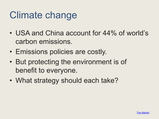 Climate change
• USA and China account for 44% of world’s
carbon emissions.
• Emissions policies are costly.
• But protecting the environment is of
benefit to everyone.
• What strategy should each take?
The Atlantic
 