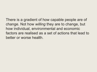There is a gradient of how capable people are of
change. Not how willing they are to change, but
how individual, environmental and economic
factors are realised as a set of actions that lead to
better or worse health.
 