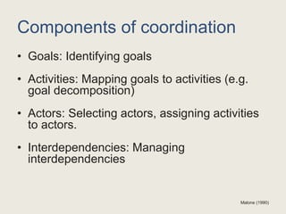 Components of coordination
• Goals: Identifying goals
• Activities: Mapping goals to activities (e.g.
goal decomposition)
• Actors: Selecting actors, assigning activities
to actors.
• Interdependencies: Managing
interdependencies
Malone (1990)
 