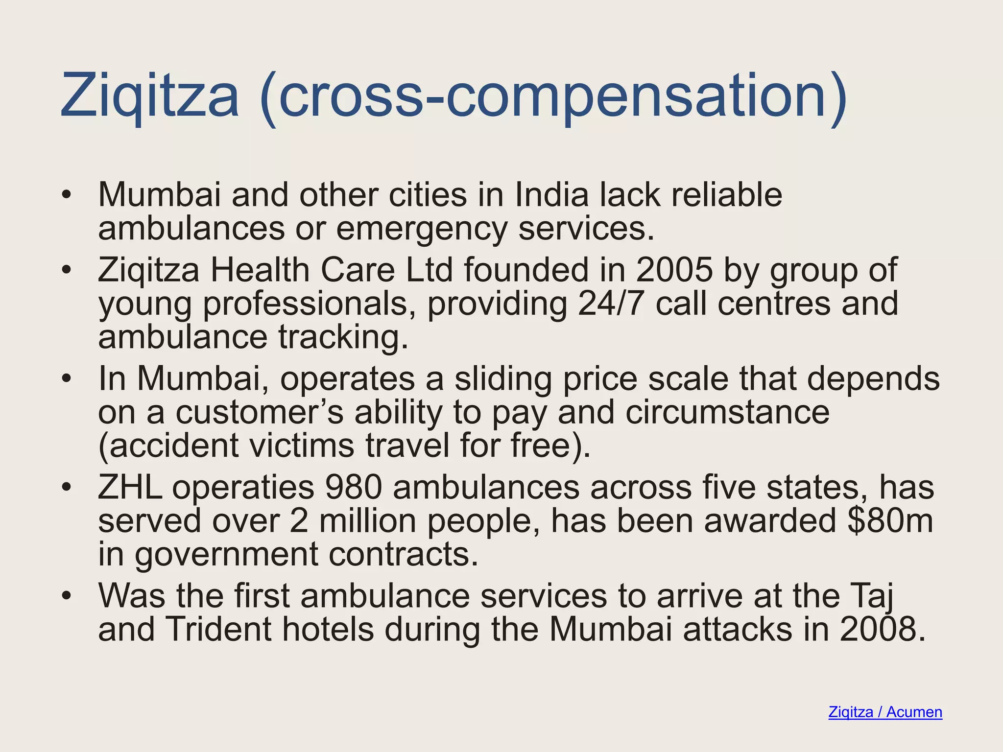 Ziqitza (cross-compensation)
• Mumbai and other cities in India lack reliable
ambulances or emergency services.
• Ziqitza Health Care Ltd founded in 2005 by group of
young professionals, providing 24/7 call centres and
ambulance tracking.
• In Mumbai, operates a sliding price scale that depends
on a customer’s ability to pay and circumstance
(accident victims travel for free).
• ZHL operaties 980 ambulances across five states, has
served over 2 million people, has been awarded $80m
in government contracts.
• Was the first ambulance services to arrive at the Taj
and Trident hotels during the Mumbai attacks in 2008.
Ziqitza / Acumen
 