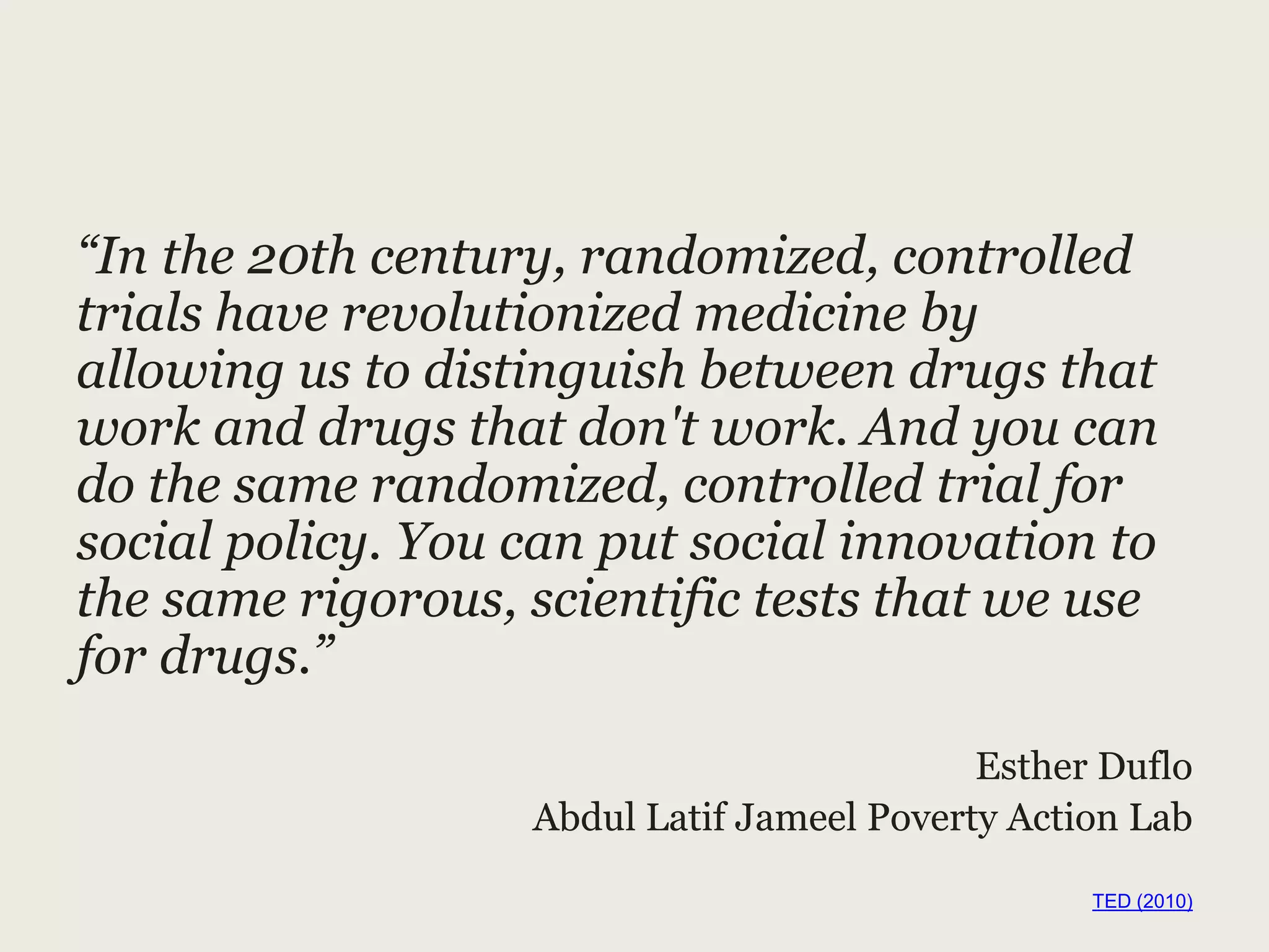 “In the 20th century, randomized, controlled
trials have revolutionized medicine by
allowing us to distinguish between drugs that
work and drugs that don't work. And you can
do the same randomized, controlled trial for
social policy. You can put social innovation to
the same rigorous, scientific tests that we use
for drugs.”
Esther Duflo
Abdul Latif Jameel Poverty Action Lab
TED (2010)
 