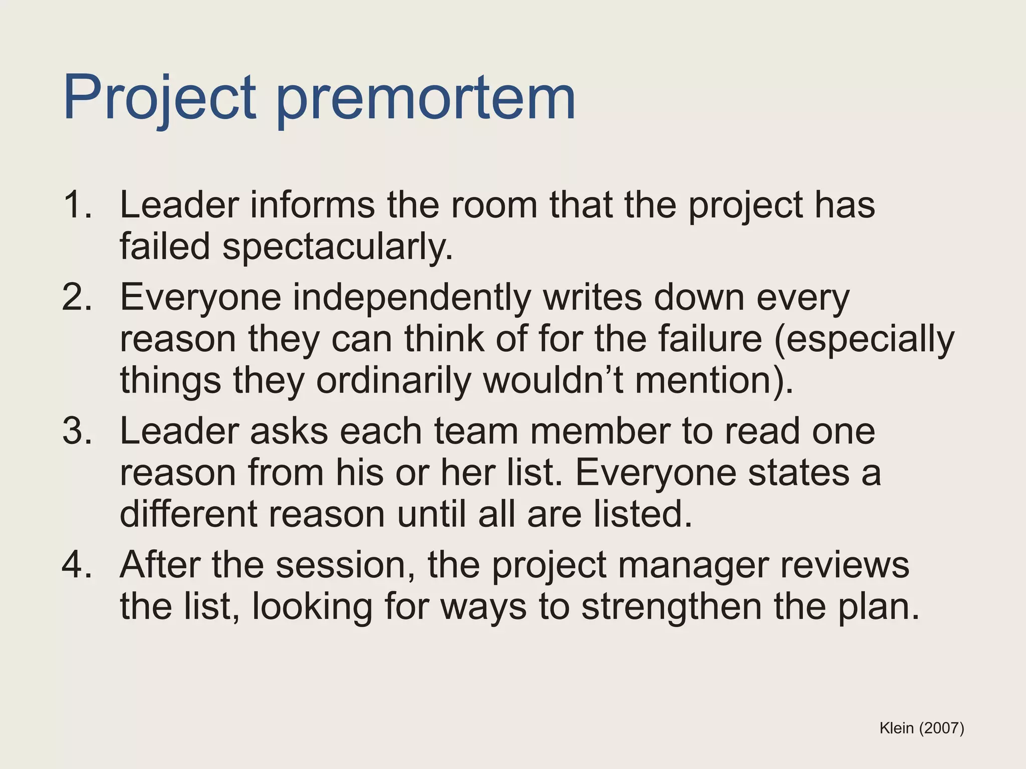 Project premortem
1. Leader informs the room that the project has
failed spectacularly.
2. Everyone independently writes down every
reason they can think of for the failure (especially
things they ordinarily wouldn’t mention).
3. Leader asks each team member to read one
reason from his or her list. Everyone states a
different reason until all are listed.
4. After the session, the project manager reviews
the list, looking for ways to strengthen the plan.
Klein (2007)
 